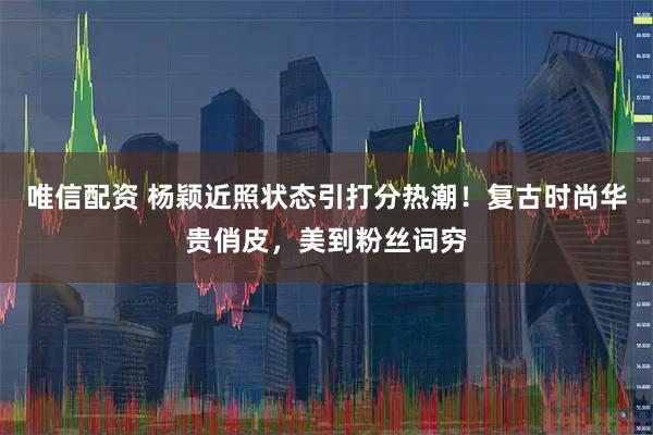 唯信配资 杨颖近照状态引打分热潮！复古时尚华贵俏皮，美到粉丝词穷