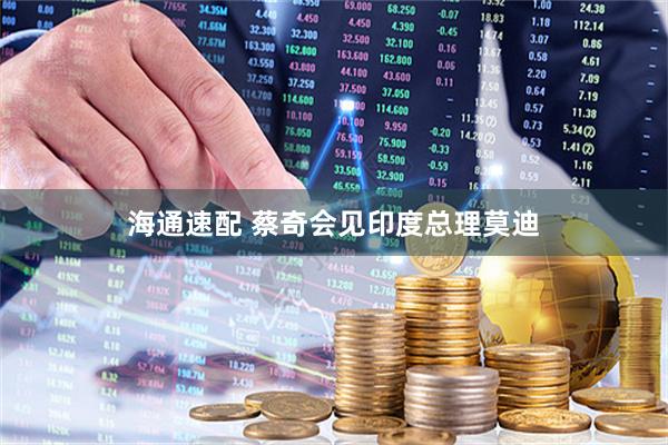 海通速配 蔡奇会见印度总理莫迪