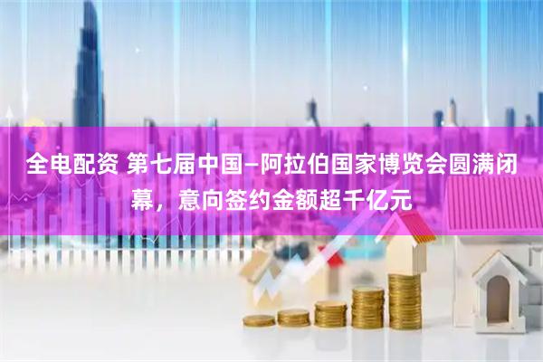 全电配资 第七届中国—阿拉伯国家博览会圆满闭幕，意向签约金额超千亿元