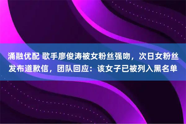 涌融优配 歌手廖俊涛被女粉丝强吻，次日女粉丝发布道歉信，团队回应：该女子已被列入黑名单