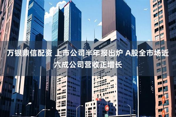 万银鼎信配资 上市公司半年报出炉 A股全市场近六成公司营收正增长