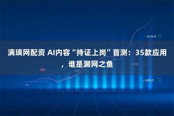 满璃网配资 AI内容“持证上岗”首测：35款应用，谁是漏网之鱼