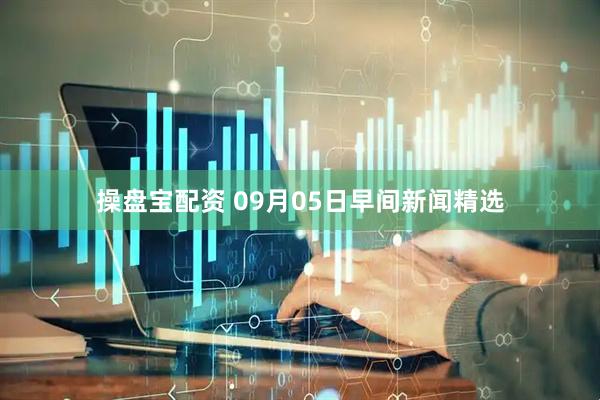 操盘宝配资 09月05日早间新闻精选