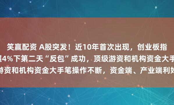 笑赢配资 A股突发！近10年首次出现，创业板指大涨6.55%，在大跌超4%下第二天“反包”成功，顶级游资和机构资金大手笔操作不断，资金端、产业端利好消息传来