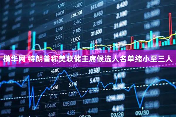 横华网 特朗普称美联储主席候选人名单缩小至三人