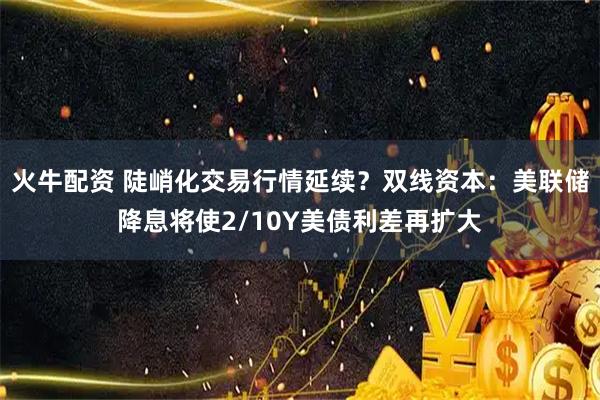 火牛配资 陡峭化交易行情延续？双线资本：美联储降息将使2/10Y美债利差再扩大