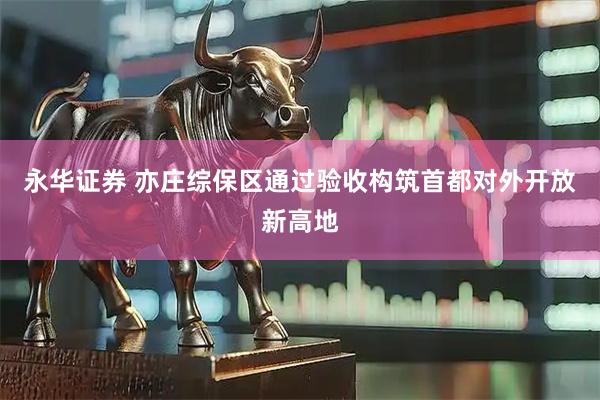 永华证券 亦庄综保区通过验收　构筑首都对外开放新高地