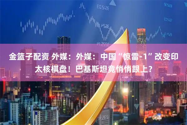 金篮子配资 外媒：外媒：中国“惊雷-1”改变印太核棋盘！巴基斯坦竟悄悄跟上？