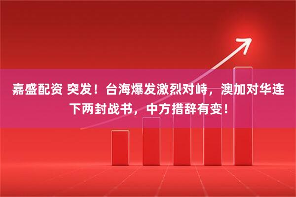 嘉盛配资 突发！台海爆发激烈对峙，澳加对华连下两封战书，中方措辞有变！