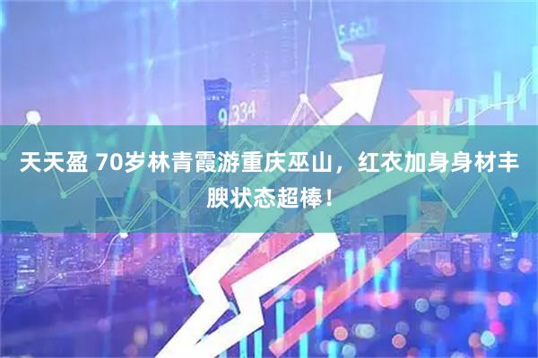 天天盈 70岁林青霞游重庆巫山，红衣加身身材丰腴状态超棒！