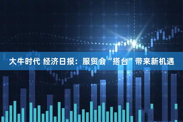 大牛时代 经济日报：服贸会“搭台”带来新机遇