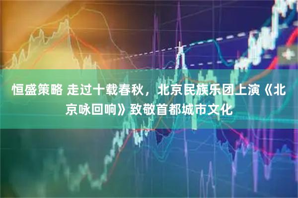 恒盛策略 走过十载春秋，北京民族乐团上演《北京咏回响》致敬首都城市文化