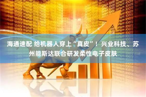 海通速配 给机器人穿上“真皮”！兴业科技、苏州能斯达联合研发柔性电子皮肤