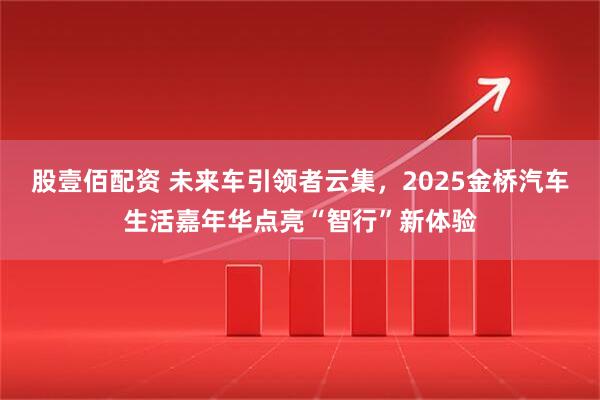 股壹佰配资 未来车引领者云集，2025金桥汽车生活嘉年华点亮“智行”新体验