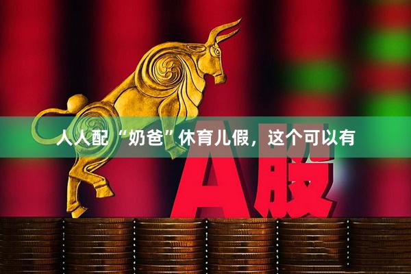 人人配 “奶爸”休育儿假，这个可以有