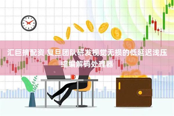 汇巨摘配资 复旦团队研发视觉无损的低延迟浅压缩编解码处理器