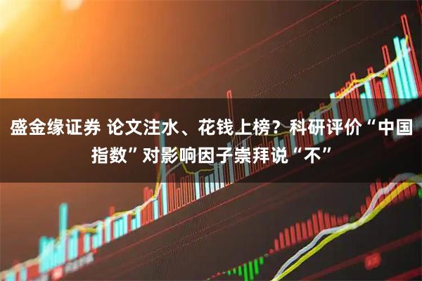 盛金缘证券 论文注水、花钱上榜？科研评价“中国指数”对影响因子崇拜说“不”