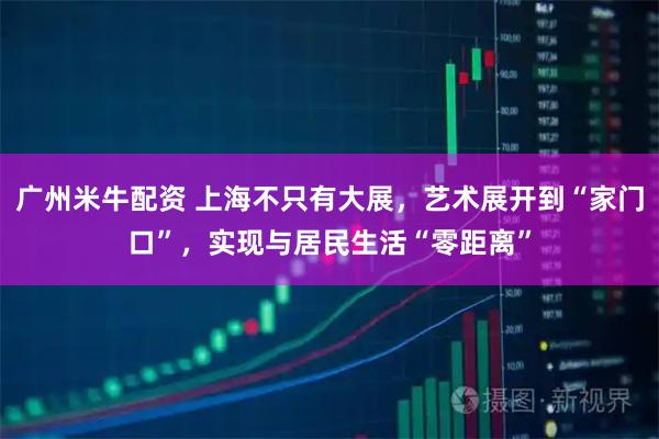 广州米牛配资 上海不只有大展，艺术展开到“家门口”，实现与居民生活“零距离”