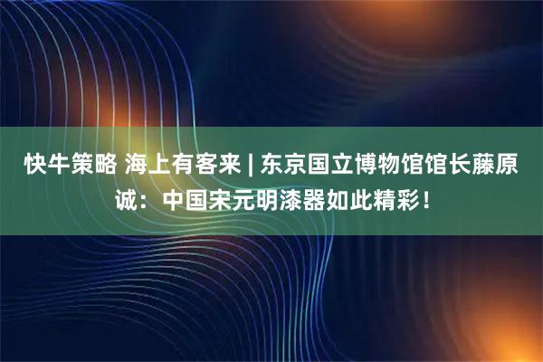 快牛策略 海上有客来 | 东京国立博物馆馆长藤原诚：中国宋元明漆器如此精彩！