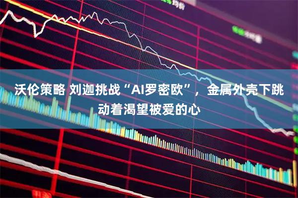 沃伦策略 刘迦挑战“AI罗密欧”，金属外壳下跳动着渴望被爱的心