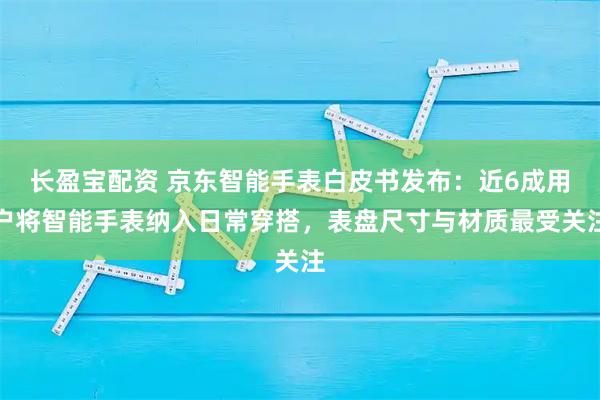 长盈宝配资 京东智能手表白皮书发布：近6成用户将智能手表纳入日常穿搭，表盘尺寸与材质最受关注