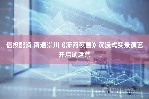信投配资 南通崇川《濠河夜画》沉浸式实景演艺开启试运营