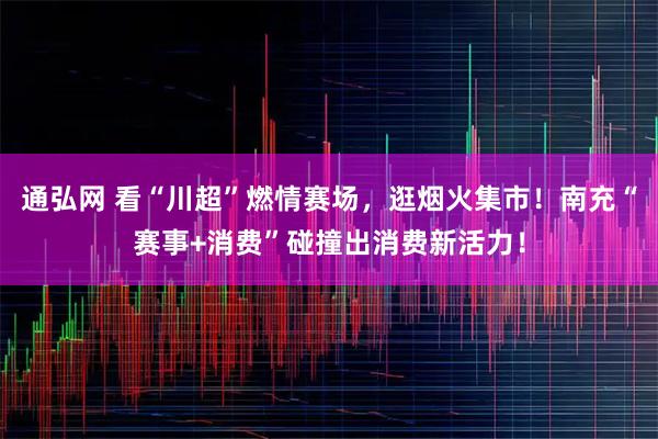 通弘网 看“川超”燃情赛场，逛烟火集市！南充“赛事+消费”碰撞出消费新活力！