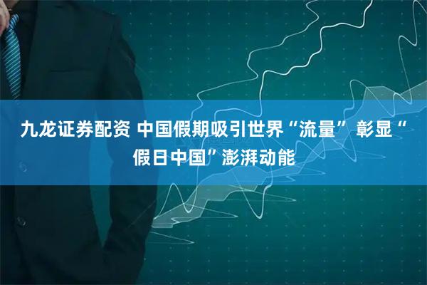 九龙证券配资 中国假期吸引世界“流量” 彰显“假日中国”澎湃动能