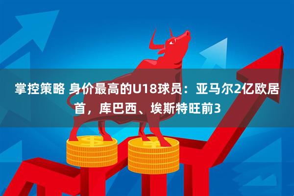 掌控策略 身价最高的U18球员：亚马尔2亿欧居首，库巴西、埃斯特旺前3