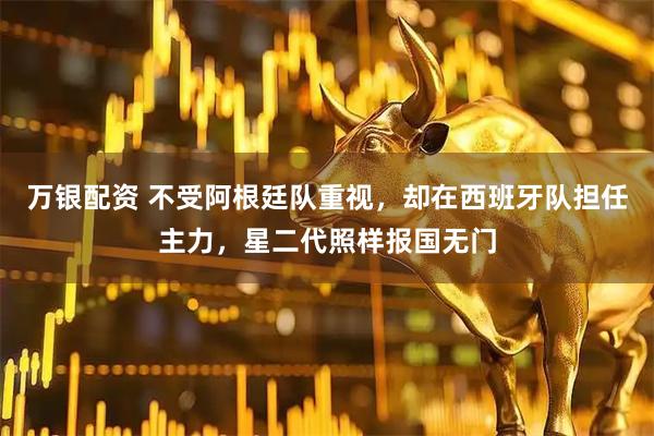 万银配资 不受阿根廷队重视，却在西班牙队担任主力，星二代照样报国无门