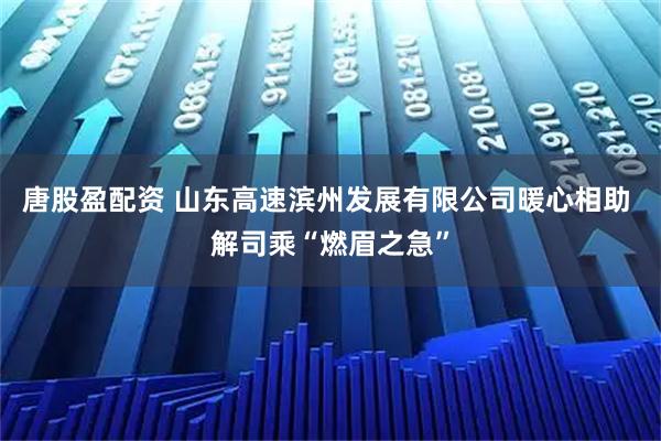 唐股盈配资 山东高速滨州发展有限公司暖心相助 解司乘“燃眉之急”