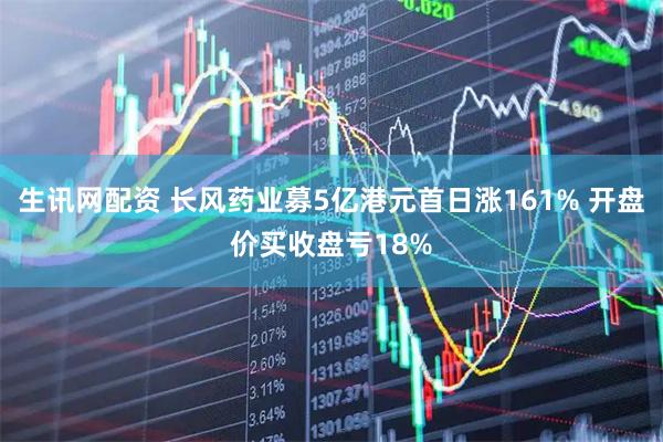 生讯网配资 长风药业募5亿港元首日涨161% 开盘价买收盘亏18%