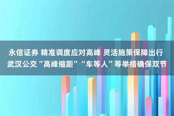 永信证券 精准调度应对高峰 灵活施策保障出行 武汉公交“高峰缩距”“车等人”等举措确保双节