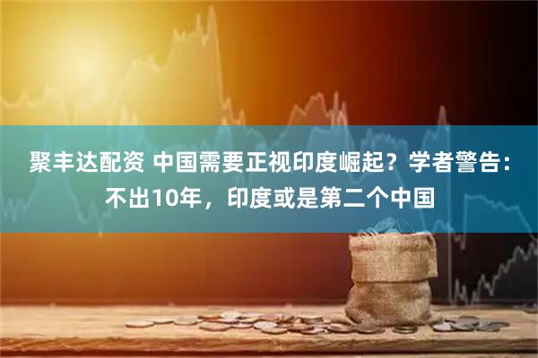 聚丰达配资 中国需要正视印度崛起？学者警告：不出10年，印度或是第二个中国