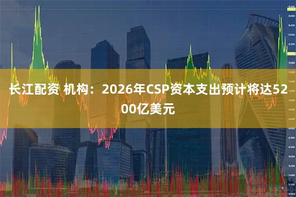 长江配资 机构：2026年CSP资本支出预计将达5200亿美元